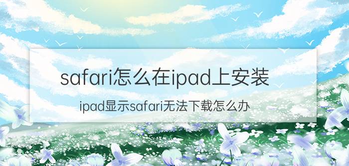 safari怎么在ipad上安装 ipad显示safari无法下载怎么办？